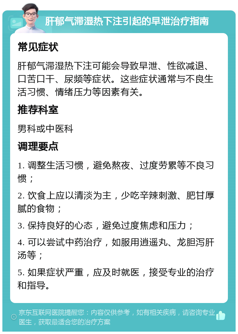 肝郁气滞湿热下注引起的早泄治疗指南 常见症状 肝郁气滞湿热下注可能会导致早泄、性欲减退、口苦口干、尿频等症状。这些症状通常与不良生活习惯、情绪压力等因素有关。 推荐科室 男科或中医科 调理要点 1. 调整生活习惯，避免熬夜、过度劳累等不良习惯； 2. 饮食上应以清淡为主，少吃辛辣刺激、肥甘厚腻的食物； 3. 保持良好的心态，避免过度焦虑和压力； 4. 可以尝试中药治疗，如服用逍遥丸、龙胆泻肝汤等； 5. 如果症状严重，应及时就医，接受专业的治疗和指导。