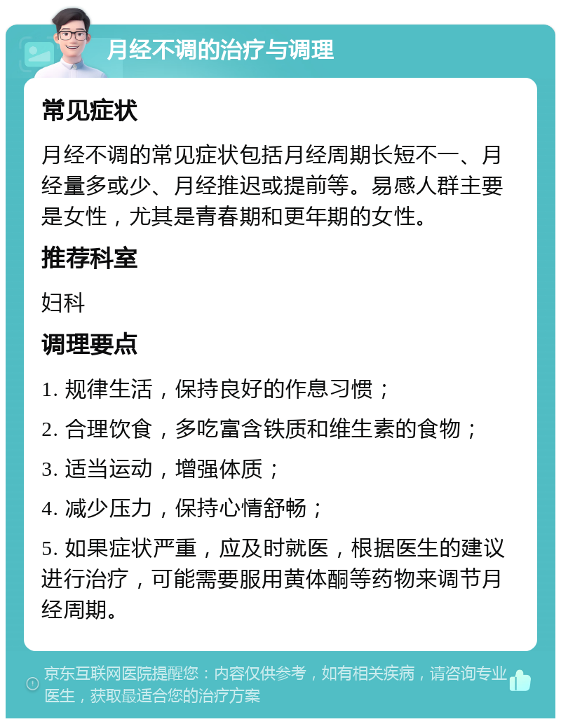 月经不调的治疗与调理 常见症状 月经不调的常见症状包括月经周期长短不一、月经量多或少、月经推迟或提前等。易感人群主要是女性，尤其是青春期和更年期的女性。 推荐科室 妇科 调理要点 1. 规律生活，保持良好的作息习惯； 2. 合理饮食，多吃富含铁质和维生素的食物； 3. 适当运动，增强体质； 4. 减少压力，保持心情舒畅； 5. 如果症状严重，应及时就医，根据医生的建议进行治疗，可能需要服用黄体酮等药物来调节月经周期。