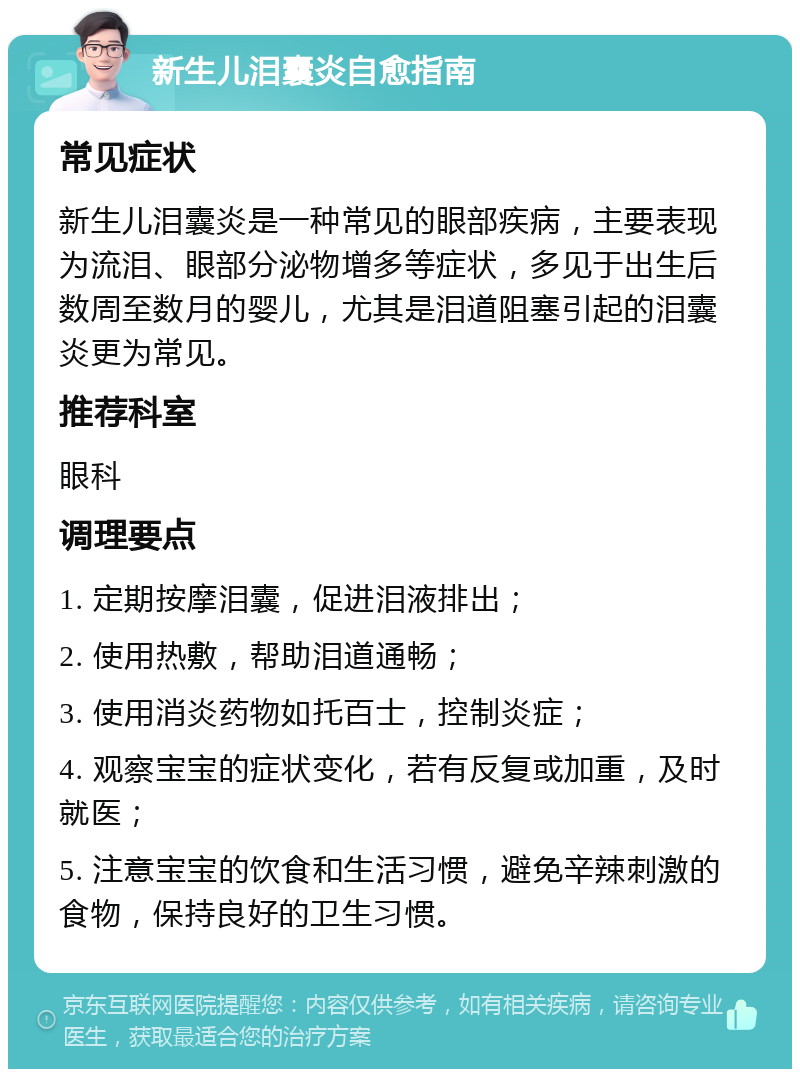 新生儿泪囊炎自愈指南 常见症状 新生儿泪囊炎是一种常见的眼部疾病，主要表现为流泪、眼部分泌物增多等症状，多见于出生后数周至数月的婴儿，尤其是泪道阻塞引起的泪囊炎更为常见。 推荐科室 眼科 调理要点 1. 定期按摩泪囊，促进泪液排出； 2. 使用热敷，帮助泪道通畅； 3. 使用消炎药物如托百士，控制炎症； 4. 观察宝宝的症状变化，若有反复或加重，及时就医； 5. 注意宝宝的饮食和生活习惯，避免辛辣刺激的食物，保持良好的卫生习惯。