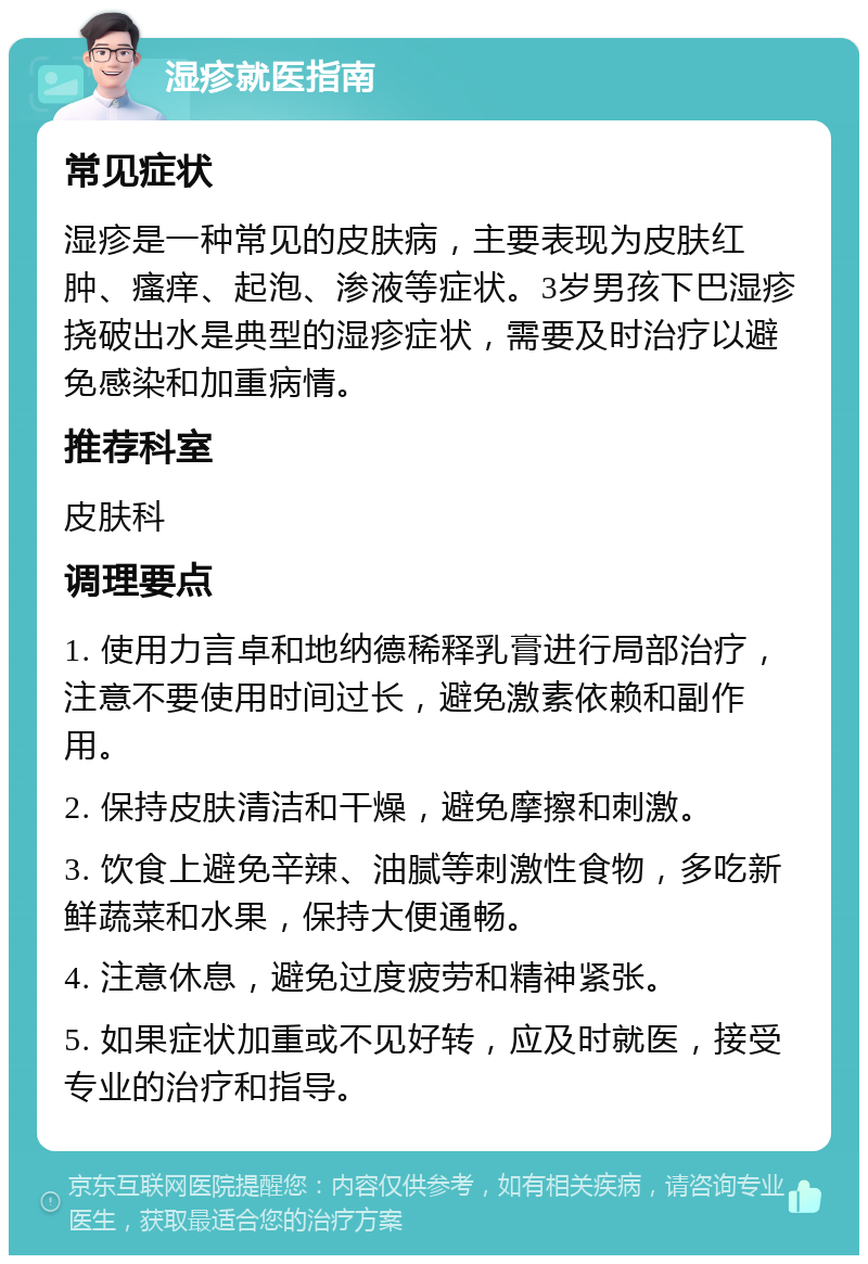 湿疹就医指南 常见症状 湿疹是一种常见的皮肤病，主要表现为皮肤红肿、瘙痒、起泡、渗液等症状。3岁男孩下巴湿疹挠破出水是典型的湿疹症状，需要及时治疗以避免感染和加重病情。 推荐科室 皮肤科 调理要点 1. 使用力言卓和地纳德稀释乳膏进行局部治疗，注意不要使用时间过长，避免激素依赖和副作用。 2. 保持皮肤清洁和干燥，避免摩擦和刺激。 3. 饮食上避免辛辣、油腻等刺激性食物，多吃新鲜蔬菜和水果，保持大便通畅。 4. 注意休息，避免过度疲劳和精神紧张。 5. 如果症状加重或不见好转，应及时就医，接受专业的治疗和指导。