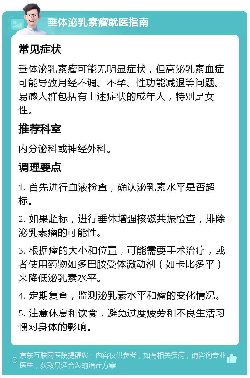 垂体泌乳素瘤就医指南 常见症状 垂体泌乳素瘤可能无明显症状，但高泌乳素血症可能导致月经不调、不孕、性功能减退等问题。易感人群包括有上述症状的成年人，特别是女性。 推荐科室 内分泌科或神经外科。 调理要点 1. 首先进行血液检查，确认泌乳素水平是否超标。 2. 如果超标，进行垂体增强核磁共振检查，排除泌乳素瘤的可能性。 3. 根据瘤的大小和位置，可能需要手术治疗，或者使用药物如多巴胺受体激动剂（如卡比多平）来降低泌乳素水平。 4. 定期复查，监测泌乳素水平和瘤的变化情况。 5. 注意休息和饮食，避免过度疲劳和不良生活习惯对身体的影响。