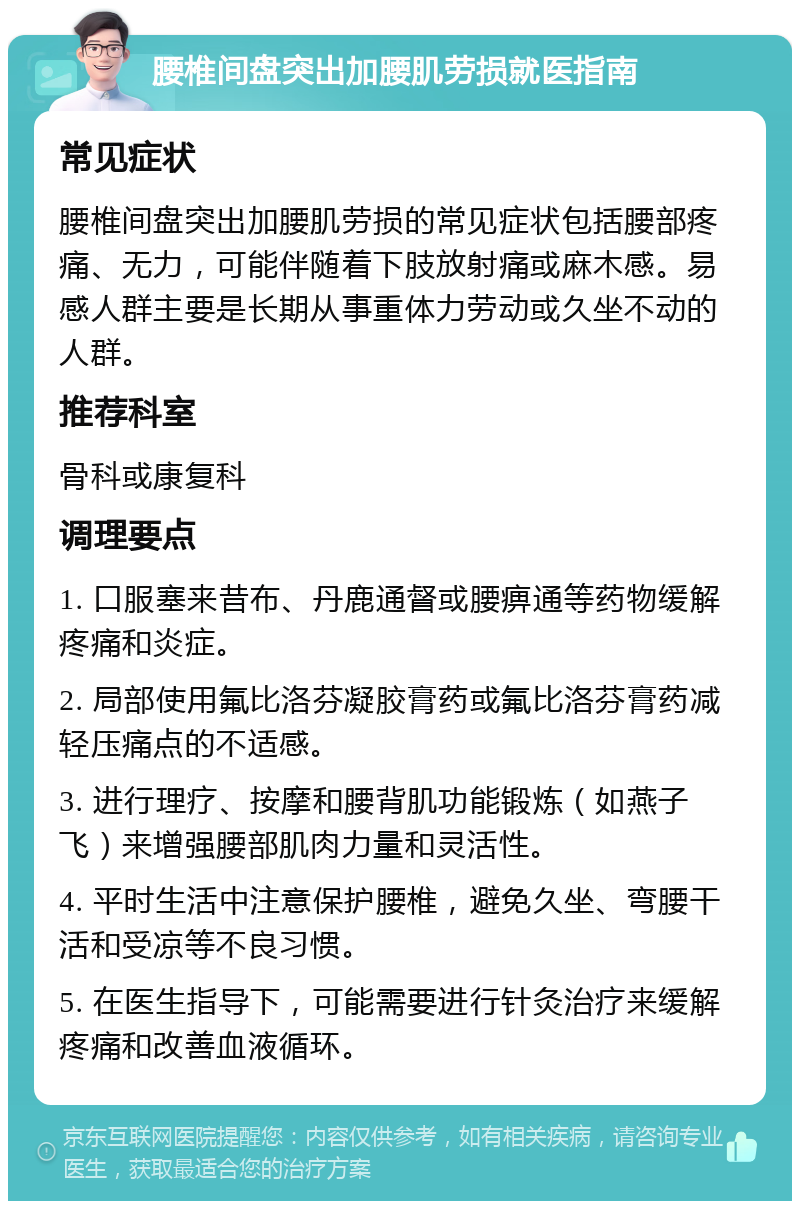 腰椎间盘突出加腰肌劳损就医指南 常见症状 腰椎间盘突出加腰肌劳损的常见症状包括腰部疼痛、无力，可能伴随着下肢放射痛或麻木感。易感人群主要是长期从事重体力劳动或久坐不动的人群。 推荐科室 骨科或康复科 调理要点 1. 口服塞来昔布、丹鹿通督或腰痹通等药物缓解疼痛和炎症。 2. 局部使用氟比洛芬凝胶膏药或氟比洛芬膏药减轻压痛点的不适感。 3. 进行理疗、按摩和腰背肌功能锻炼（如燕子飞）来增强腰部肌肉力量和灵活性。 4. 平时生活中注意保护腰椎，避免久坐、弯腰干活和受凉等不良习惯。 5. 在医生指导下，可能需要进行针灸治疗来缓解疼痛和改善血液循环。