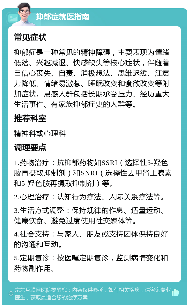 抑郁症就医指南 常见症状 抑郁症是一种常见的精神障碍，主要表现为情绪低落、兴趣减退、快感缺失等核心症状，伴随着自信心丧失、自责、消极想法、思维迟缓、注意力降低、情绪易激惹、睡眠改变和食欲改变等附加症状。易感人群包括长期承受压力、经历重大生活事件、有家族抑郁症史的人群等。 推荐科室 精神科或心理科 调理要点 1.药物治疗：抗抑郁药物如SSRI（选择性5-羟色胺再摄取抑制剂）和SNRI（选择性去甲肾上腺素和5-羟色胺再摄取抑制剂）等。 2.心理治疗：认知行为疗法、人际关系疗法等。 3.生活方式调整：保持规律的作息、适量运动、健康饮食、避免过度使用社交媒体等。 4.社会支持：与家人、朋友或支持团体保持良好的沟通和互动。 5.定期复诊：按医嘱定期复诊，监测病情变化和药物副作用。