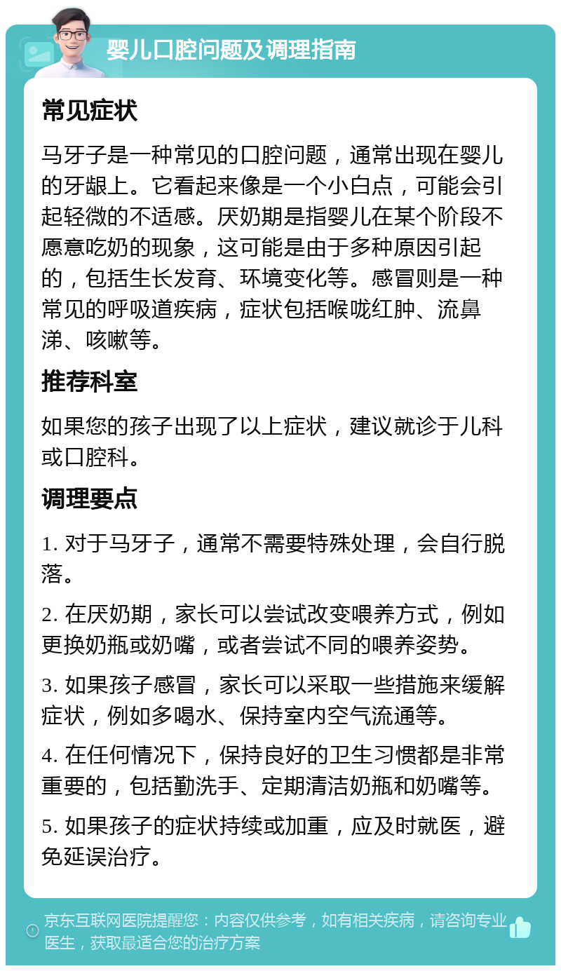 婴儿口腔问题及调理指南 常见症状 马牙子是一种常见的口腔问题，通常出现在婴儿的牙龈上。它看起来像是一个小白点，可能会引起轻微的不适感。厌奶期是指婴儿在某个阶段不愿意吃奶的现象，这可能是由于多种原因引起的，包括生长发育、环境变化等。感冒则是一种常见的呼吸道疾病，症状包括喉咙红肿、流鼻涕、咳嗽等。 推荐科室 如果您的孩子出现了以上症状，建议就诊于儿科或口腔科。 调理要点 1. 对于马牙子，通常不需要特殊处理，会自行脱落。 2. 在厌奶期，家长可以尝试改变喂养方式，例如更换奶瓶或奶嘴，或者尝试不同的喂养姿势。 3. 如果孩子感冒，家长可以采取一些措施来缓解症状，例如多喝水、保持室内空气流通等。 4. 在任何情况下，保持良好的卫生习惯都是非常重要的，包括勤洗手、定期清洁奶瓶和奶嘴等。 5. 如果孩子的症状持续或加重，应及时就医，避免延误治疗。