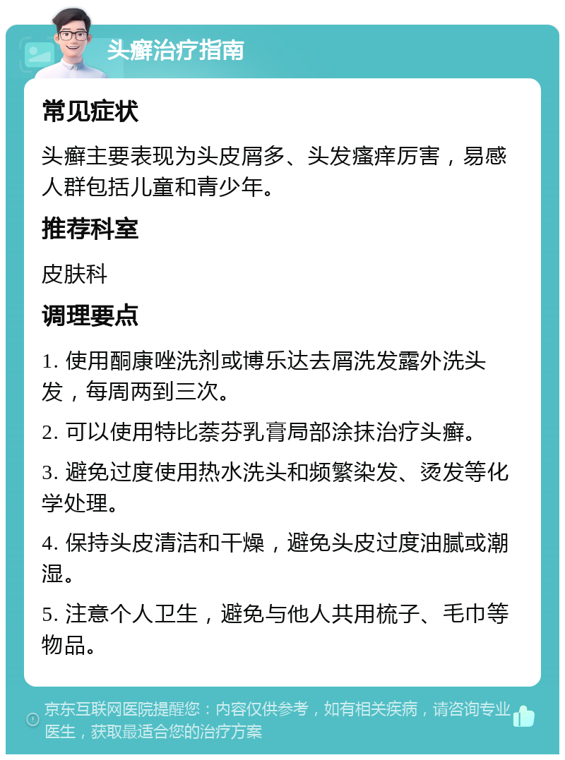 头癣治疗指南 常见症状 头癣主要表现为头皮屑多、头发瘙痒厉害，易感人群包括儿童和青少年。 推荐科室 皮肤科 调理要点 1. 使用酮康唑洗剂或博乐达去屑洗发露外洗头发，每周两到三次。 2. 可以使用特比萘芬乳膏局部涂抹治疗头癣。 3. 避免过度使用热水洗头和频繁染发、烫发等化学处理。 4. 保持头皮清洁和干燥，避免头皮过度油腻或潮湿。 5. 注意个人卫生，避免与他人共用梳子、毛巾等物品。