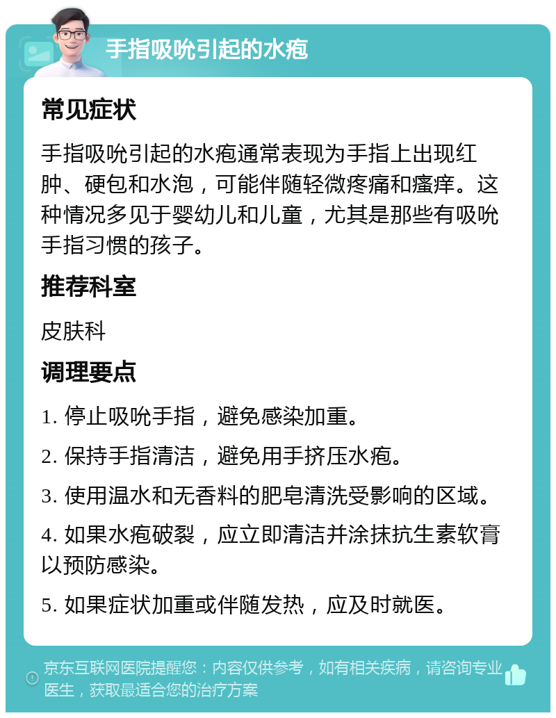 手指吸吮引起的水疱 常见症状 手指吸吮引起的水疱通常表现为手指上出现红肿、硬包和水泡，可能伴随轻微疼痛和瘙痒。这种情况多见于婴幼儿和儿童，尤其是那些有吸吮手指习惯的孩子。 推荐科室 皮肤科 调理要点 1. 停止吸吮手指，避免感染加重。 2. 保持手指清洁，避免用手挤压水疱。 3. 使用温水和无香料的肥皂清洗受影响的区域。 4. 如果水疱破裂，应立即清洁并涂抹抗生素软膏以预防感染。 5. 如果症状加重或伴随发热，应及时就医。