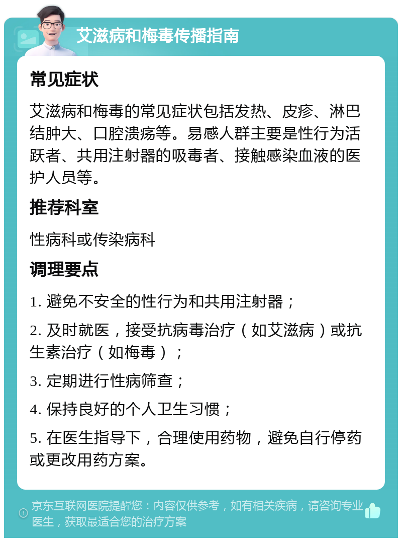 艾滋病和梅毒传播指南 常见症状 艾滋病和梅毒的常见症状包括发热、皮疹、淋巴结肿大、口腔溃疡等。易感人群主要是性行为活跃者、共用注射器的吸毒者、接触感染血液的医护人员等。 推荐科室 性病科或传染病科 调理要点 1. 避免不安全的性行为和共用注射器； 2. 及时就医，接受抗病毒治疗（如艾滋病）或抗生素治疗（如梅毒）； 3. 定期进行性病筛查； 4. 保持良好的个人卫生习惯； 5. 在医生指导下，合理使用药物，避免自行停药或更改用药方案。