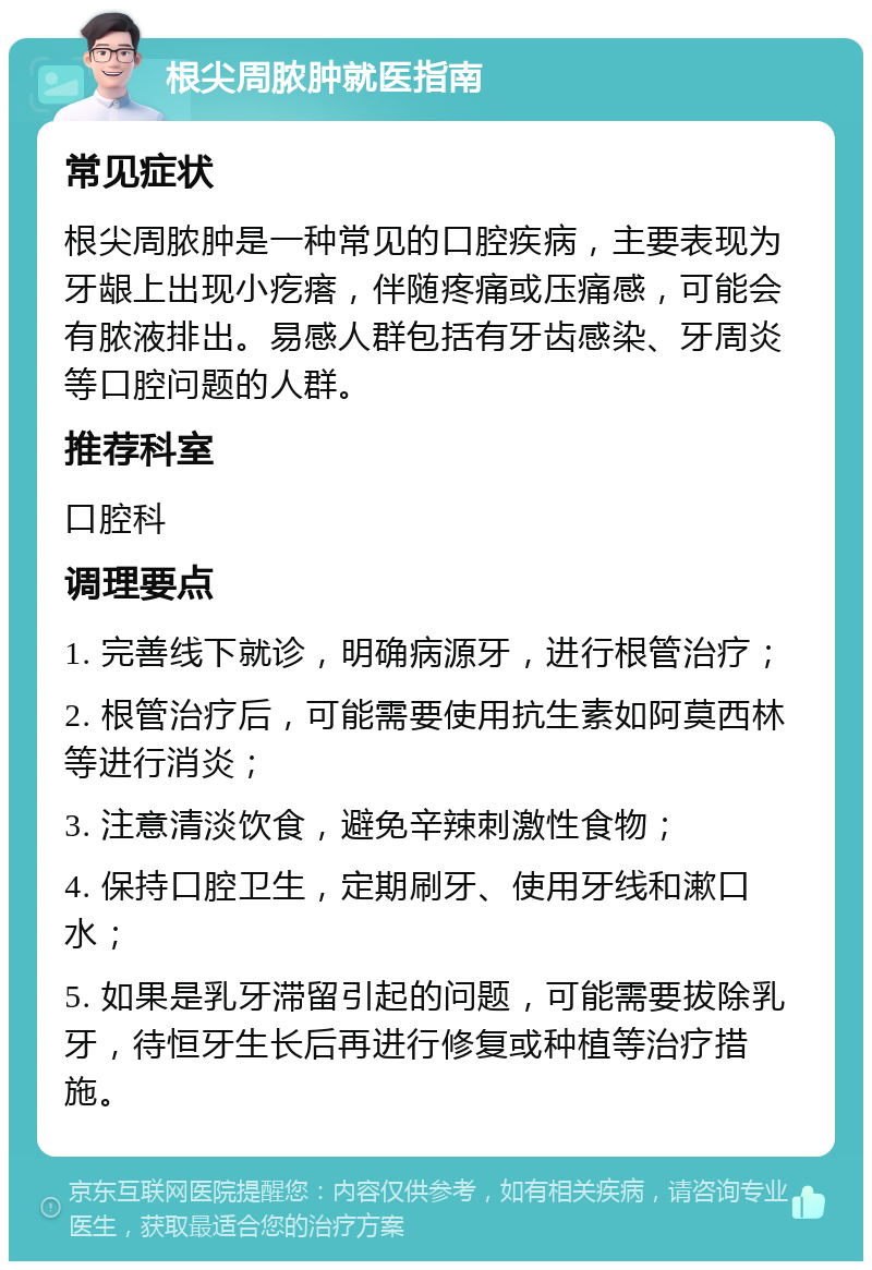 根尖周脓肿就医指南 常见症状 根尖周脓肿是一种常见的口腔疾病，主要表现为牙龈上出现小疙瘩，伴随疼痛或压痛感，可能会有脓液排出。易感人群包括有牙齿感染、牙周炎等口腔问题的人群。 推荐科室 口腔科 调理要点 1. 完善线下就诊，明确病源牙，进行根管治疗； 2. 根管治疗后，可能需要使用抗生素如阿莫西林等进行消炎； 3. 注意清淡饮食，避免辛辣刺激性食物； 4. 保持口腔卫生，定期刷牙、使用牙线和漱口水； 5. 如果是乳牙滞留引起的问题，可能需要拔除乳牙，待恒牙生长后再进行修复或种植等治疗措施。