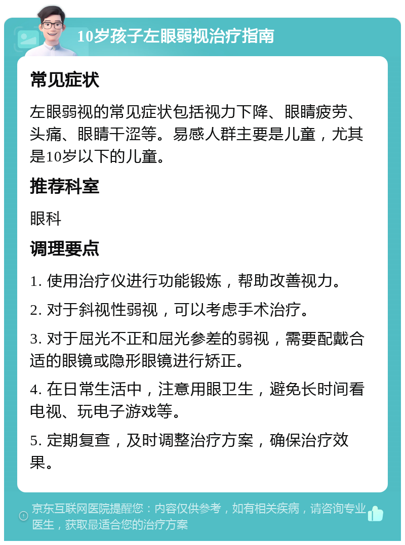 10岁孩子左眼弱视治疗指南 常见症状 左眼弱视的常见症状包括视力下降、眼睛疲劳、头痛、眼睛干涩等。易感人群主要是儿童，尤其是10岁以下的儿童。 推荐科室 眼科 调理要点 1. 使用治疗仪进行功能锻炼，帮助改善视力。 2. 对于斜视性弱视，可以考虑手术治疗。 3. 对于屈光不正和屈光参差的弱视，需要配戴合适的眼镜或隐形眼镜进行矫正。 4. 在日常生活中，注意用眼卫生，避免长时间看电视、玩电子游戏等。 5. 定期复查，及时调整治疗方案，确保治疗效果。