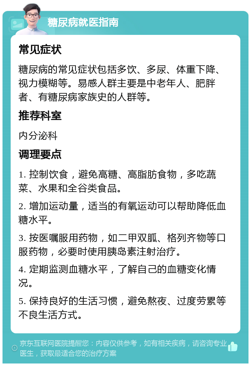 糖尿病就医指南 常见症状 糖尿病的常见症状包括多饮、多尿、体重下降、视力模糊等。易感人群主要是中老年人、肥胖者、有糖尿病家族史的人群等。 推荐科室 内分泌科 调理要点 1. 控制饮食，避免高糖、高脂肪食物，多吃蔬菜、水果和全谷类食品。 2. 增加运动量，适当的有氧运动可以帮助降低血糖水平。 3. 按医嘱服用药物，如二甲双胍、格列齐物等口服药物，必要时使用胰岛素注射治疗。 4. 定期监测血糖水平，了解自己的血糖变化情况。 5. 保持良好的生活习惯，避免熬夜、过度劳累等不良生活方式。