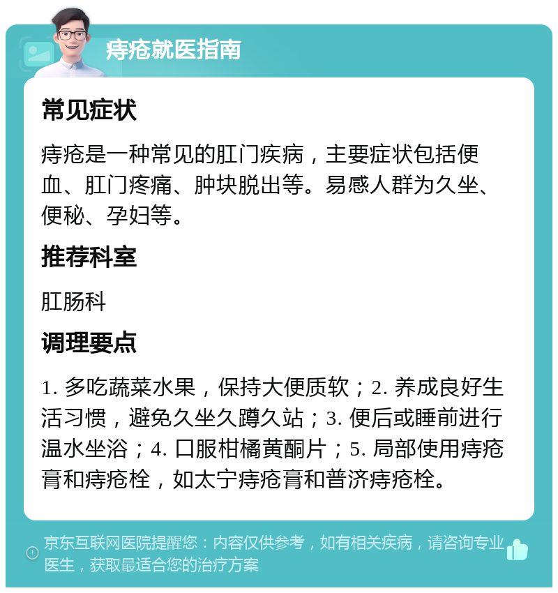 痔疮就医指南 常见症状 痔疮是一种常见的肛门疾病，主要症状包括便血、肛门疼痛、肿块脱出等。易感人群为久坐、便秘、孕妇等。 推荐科室 肛肠科 调理要点 1. 多吃蔬菜水果，保持大便质软；2. 养成良好生活习惯，避免久坐久蹲久站；3. 便后或睡前进行温水坐浴；4. 口服柑橘黄酮片；5. 局部使用痔疮膏和痔疮栓，如太宁痔疮膏和普济痔疮栓。