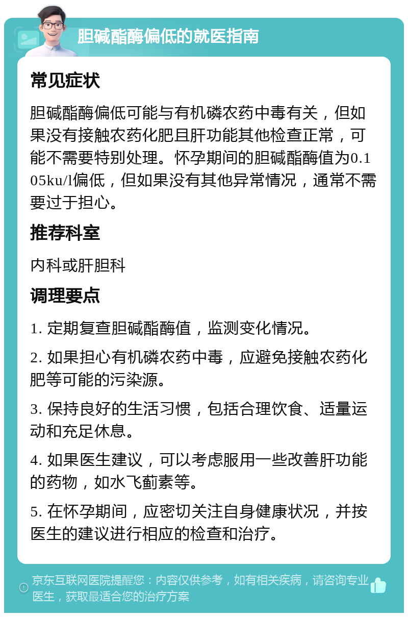 胆碱酯酶偏低的就医指南 常见症状 胆碱酯酶偏低可能与有机磷农药中毒有关，但如果没有接触农药化肥且肝功能其他检查正常，可能不需要特别处理。怀孕期间的胆碱酯酶值为0.105ku/l偏低，但如果没有其他异常情况，通常不需要过于担心。 推荐科室 内科或肝胆科 调理要点 1. 定期复查胆碱酯酶值，监测变化情况。 2. 如果担心有机磷农药中毒，应避免接触农药化肥等可能的污染源。 3. 保持良好的生活习惯，包括合理饮食、适量运动和充足休息。 4. 如果医生建议，可以考虑服用一些改善肝功能的药物，如水飞蓟素等。 5. 在怀孕期间，应密切关注自身健康状况，并按医生的建议进行相应的检查和治疗。