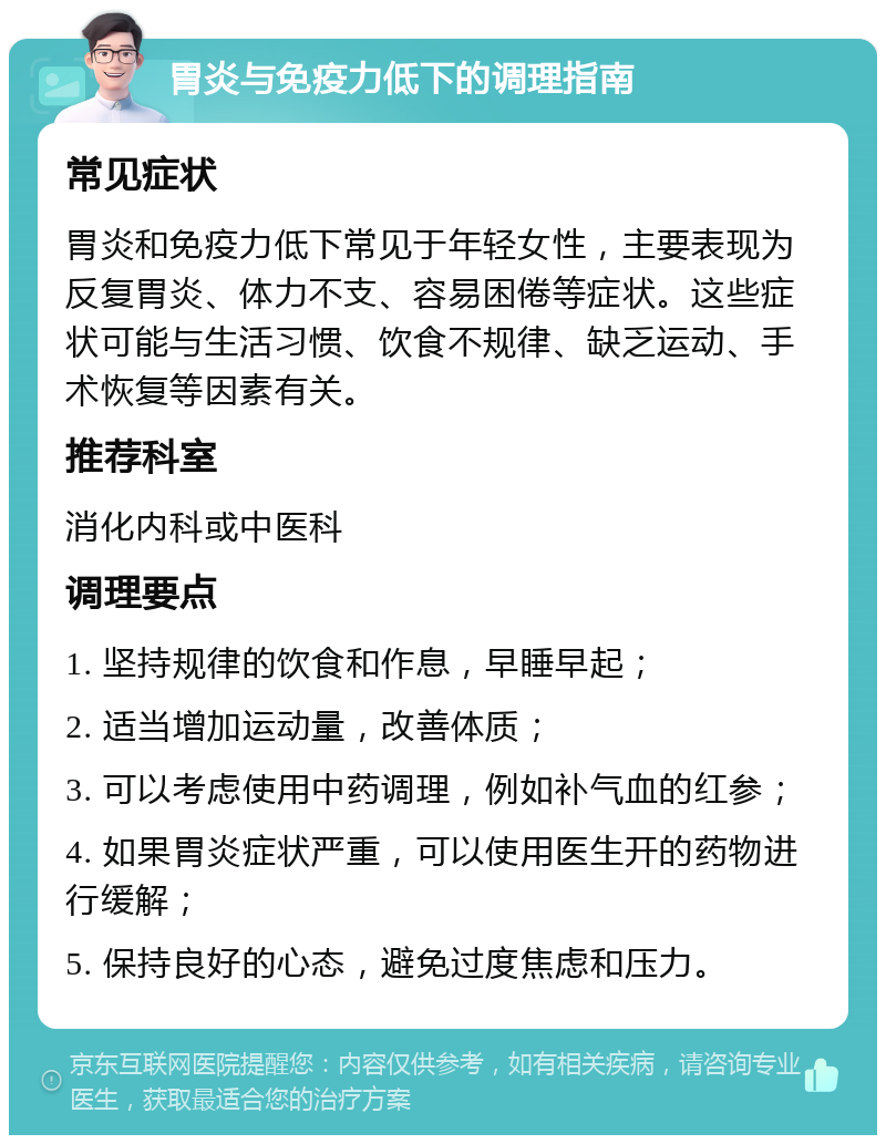 胃炎与免疫力低下的调理指南 常见症状 胃炎和免疫力低下常见于年轻女性，主要表现为反复胃炎、体力不支、容易困倦等症状。这些症状可能与生活习惯、饮食不规律、缺乏运动、手术恢复等因素有关。 推荐科室 消化内科或中医科 调理要点 1. 坚持规律的饮食和作息，早睡早起； 2. 适当增加运动量，改善体质； 3. 可以考虑使用中药调理，例如补气血的红参； 4. 如果胃炎症状严重，可以使用医生开的药物进行缓解； 5. 保持良好的心态，避免过度焦虑和压力。