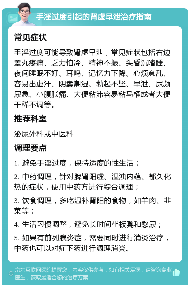 手淫过度引起的肾虚早泄治疗指南 常见症状 手淫过度可能导致肾虚早泄，常见症状包括右边睾丸疼痛、乏力怕冷、精神不振、头昏沉嗜睡、夜间睡眠不好、耳鸣、记忆力下降、心烦意乱、容易出虚汗、阴囊潮湿、勃起不坚、早泄、尿频尿急、小腹胀痛、大便粘滞容易粘马桶或者大便干稀不调等。 推荐科室 泌尿外科或中医科 调理要点 1. 避免手淫过度，保持适度的性生活； 2. 中药调理，针对脾肾阳虚、湿浊内蕴、郁久化热的症状，使用中药方进行综合调理； 3. 饮食调理，多吃温补肾阳的食物，如羊肉、韭菜等； 4. 生活习惯调整，避免长时间坐板凳和憋尿； 5. 如果有前列腺炎症，需要同时进行消炎治疗，中药也可以对症下药进行调理消炎。