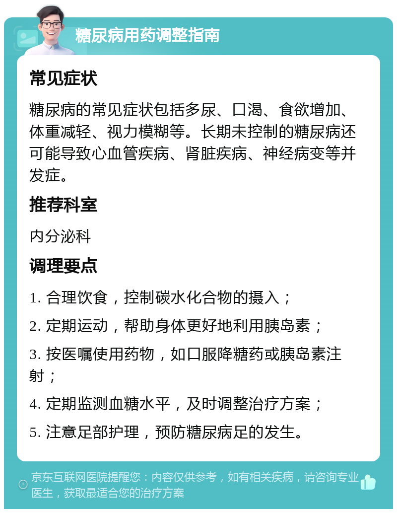 糖尿病用药调整指南 常见症状 糖尿病的常见症状包括多尿、口渴、食欲增加、体重减轻、视力模糊等。长期未控制的糖尿病还可能导致心血管疾病、肾脏疾病、神经病变等并发症。 推荐科室 内分泌科 调理要点 1. 合理饮食，控制碳水化合物的摄入； 2. 定期运动，帮助身体更好地利用胰岛素； 3. 按医嘱使用药物，如口服降糖药或胰岛素注射； 4. 定期监测血糖水平，及时调整治疗方案； 5. 注意足部护理，预防糖尿病足的发生。