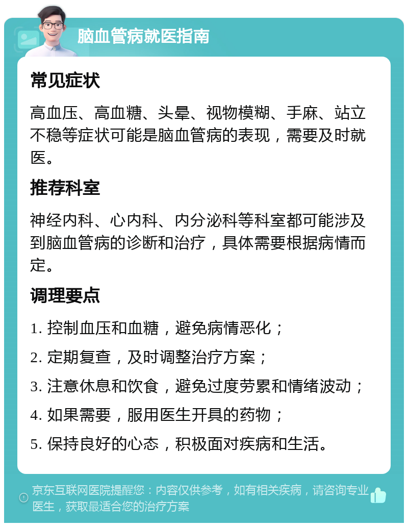 脑血管病就医指南 常见症状 高血压、高血糖、头晕、视物模糊、手麻、站立不稳等症状可能是脑血管病的表现，需要及时就医。 推荐科室 神经内科、心内科、内分泌科等科室都可能涉及到脑血管病的诊断和治疗，具体需要根据病情而定。 调理要点 1. 控制血压和血糖，避免病情恶化； 2. 定期复查，及时调整治疗方案； 3. 注意休息和饮食，避免过度劳累和情绪波动； 4. 如果需要，服用医生开具的药物； 5. 保持良好的心态，积极面对疾病和生活。