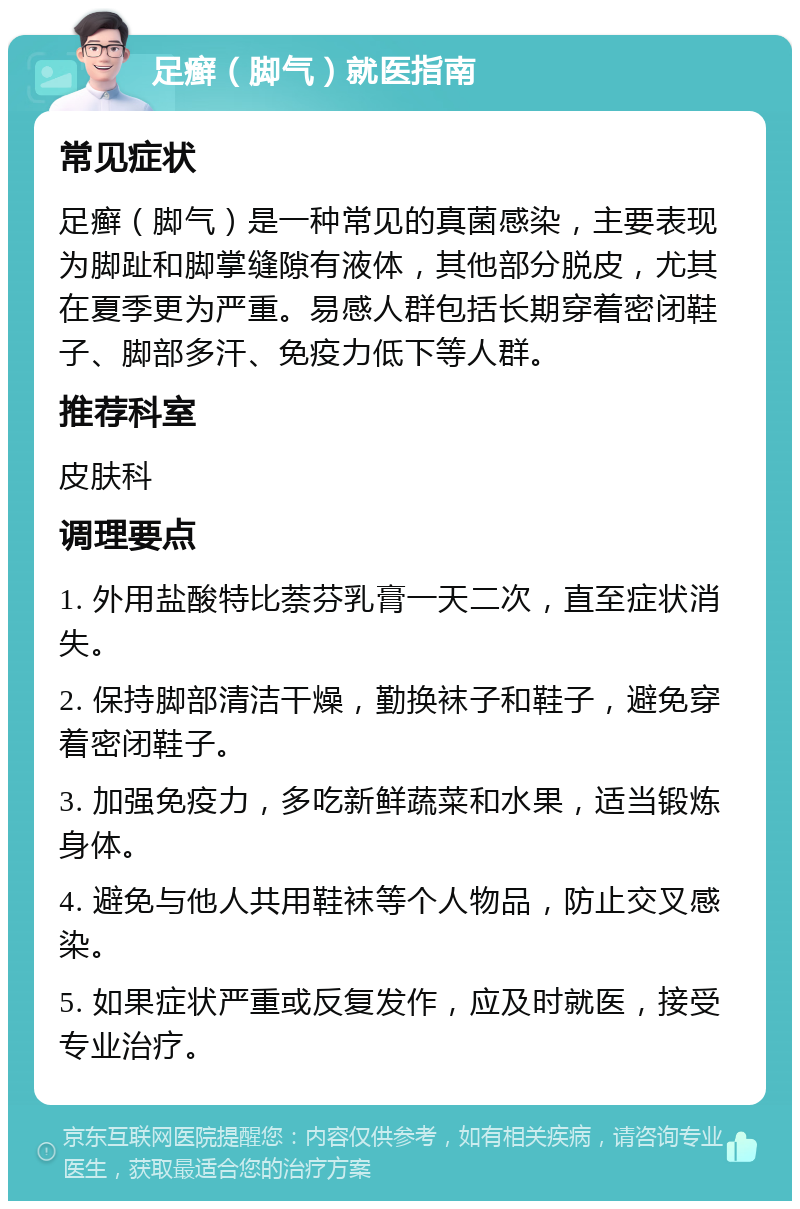 足癣（脚气）就医指南 常见症状 足癣（脚气）是一种常见的真菌感染，主要表现为脚趾和脚掌缝隙有液体，其他部分脱皮，尤其在夏季更为严重。易感人群包括长期穿着密闭鞋子、脚部多汗、免疫力低下等人群。 推荐科室 皮肤科 调理要点 1. 外用盐酸特比萘芬乳膏一天二次，直至症状消失。 2. 保持脚部清洁干燥，勤换袜子和鞋子，避免穿着密闭鞋子。 3. 加强免疫力，多吃新鲜蔬菜和水果，适当锻炼身体。 4. 避免与他人共用鞋袜等个人物品，防止交叉感染。 5. 如果症状严重或反复发作，应及时就医，接受专业治疗。