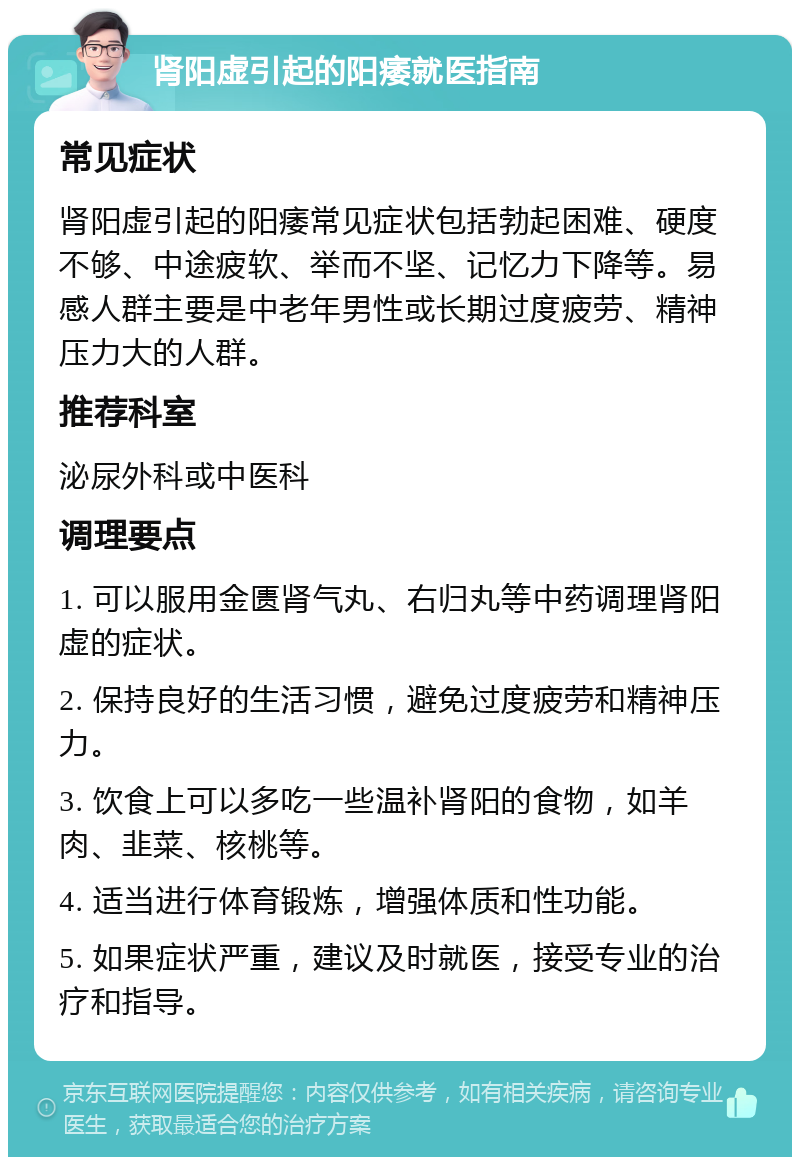 肾阳虚引起的阳痿就医指南 常见症状 肾阳虚引起的阳痿常见症状包括勃起困难、硬度不够、中途疲软、举而不坚、记忆力下降等。易感人群主要是中老年男性或长期过度疲劳、精神压力大的人群。 推荐科室 泌尿外科或中医科 调理要点 1. 可以服用金匮肾气丸、右归丸等中药调理肾阳虚的症状。 2. 保持良好的生活习惯，避免过度疲劳和精神压力。 3. 饮食上可以多吃一些温补肾阳的食物，如羊肉、韭菜、核桃等。 4. 适当进行体育锻炼，增强体质和性功能。 5. 如果症状严重，建议及时就医，接受专业的治疗和指导。