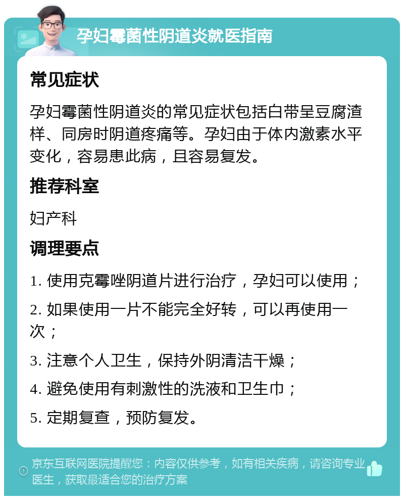 孕妇霉菌性阴道炎就医指南 常见症状 孕妇霉菌性阴道炎的常见症状包括白带呈豆腐渣样、同房时阴道疼痛等。孕妇由于体内激素水平变化，容易患此病，且容易复发。 推荐科室 妇产科 调理要点 1. 使用克霉唑阴道片进行治疗，孕妇可以使用； 2. 如果使用一片不能完全好转，可以再使用一次； 3. 注意个人卫生，保持外阴清洁干燥； 4. 避免使用有刺激性的洗液和卫生巾； 5. 定期复查，预防复发。