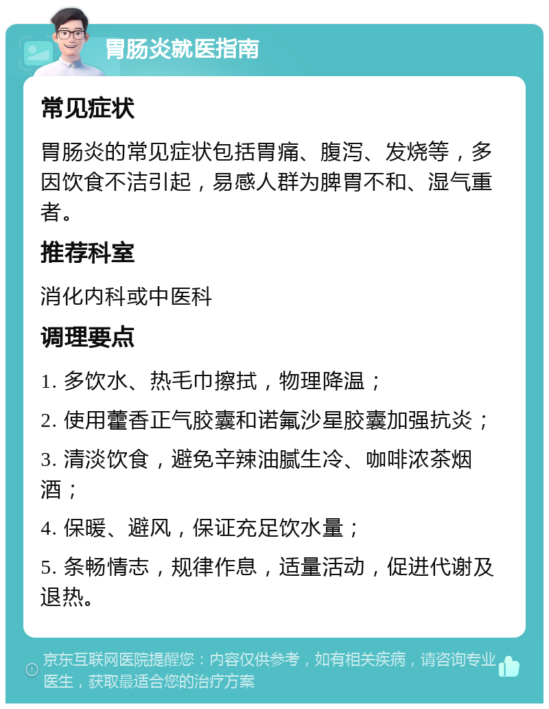 胃肠炎就医指南 常见症状 胃肠炎的常见症状包括胃痛、腹泻、发烧等，多因饮食不洁引起，易感人群为脾胃不和、湿气重者。 推荐科室 消化内科或中医科 调理要点 1. 多饮水、热毛巾擦拭，物理降温； 2. 使用藿香正气胶囊和诺氟沙星胶囊加强抗炎； 3. 清淡饮食，避免辛辣油腻生冷、咖啡浓茶烟酒； 4. 保暖、避风，保证充足饮水量； 5. 条畅情志，规律作息，适量活动，促进代谢及退热。