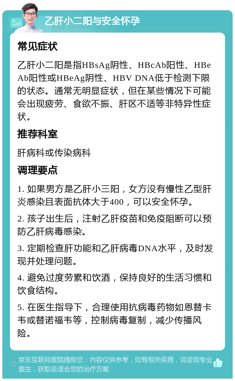 乙肝小二阳与安全怀孕 常见症状 乙肝小二阳是指HBsAg阴性、HBcAb阳性、HBeAb阳性或HBeAg阴性、HBV DNA低于检测下限的状态。通常无明显症状，但在某些情况下可能会出现疲劳、食欲不振、肝区不适等非特异性症状。 推荐科室 肝病科或传染病科 调理要点 1. 如果男方是乙肝小三阳，女方没有慢性乙型肝炎感染且表面抗体大于400，可以安全怀孕。 2. 孩子出生后，注射乙肝疫苗和免疫阻断可以预防乙肝病毒感染。 3. 定期检查肝功能和乙肝病毒DNA水平，及时发现并处理问题。 4. 避免过度劳累和饮酒，保持良好的生活习惯和饮食结构。 5. 在医生指导下，合理使用抗病毒药物如恩替卡韦或替诺福韦等，控制病毒复制，减少传播风险。