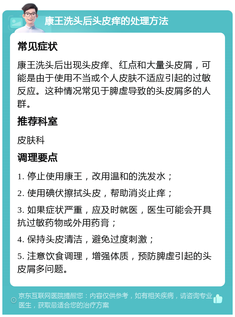 康王洗头后头皮痒的处理方法 常见症状 康王洗头后出现头皮痒、红点和大量头皮屑，可能是由于使用不当或个人皮肤不适应引起的过敏反应。这种情况常见于脾虚导致的头皮屑多的人群。 推荐科室 皮肤科 调理要点 1. 停止使用康王，改用温和的洗发水； 2. 使用碘伏擦拭头皮，帮助消炎止痒； 3. 如果症状严重，应及时就医，医生可能会开具抗过敏药物或外用药膏； 4. 保持头皮清洁，避免过度刺激； 5. 注意饮食调理，增强体质，预防脾虚引起的头皮屑多问题。