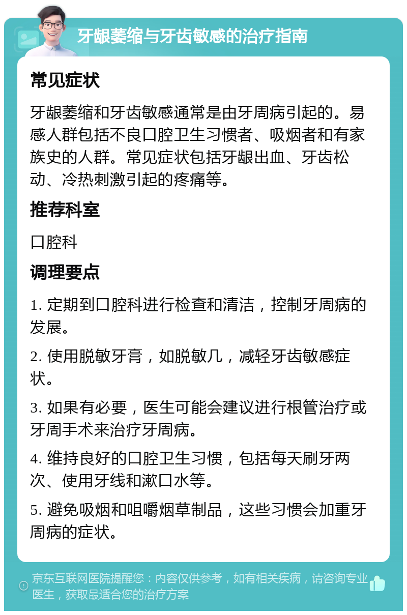 牙龈萎缩与牙齿敏感的治疗指南 常见症状 牙龈萎缩和牙齿敏感通常是由牙周病引起的。易感人群包括不良口腔卫生习惯者、吸烟者和有家族史的人群。常见症状包括牙龈出血、牙齿松动、冷热刺激引起的疼痛等。 推荐科室 口腔科 调理要点 1. 定期到口腔科进行检查和清洁，控制牙周病的发展。 2. 使用脱敏牙膏，如脱敏几，减轻牙齿敏感症状。 3. 如果有必要，医生可能会建议进行根管治疗或牙周手术来治疗牙周病。 4. 维持良好的口腔卫生习惯，包括每天刷牙两次、使用牙线和漱口水等。 5. 避免吸烟和咀嚼烟草制品，这些习惯会加重牙周病的症状。