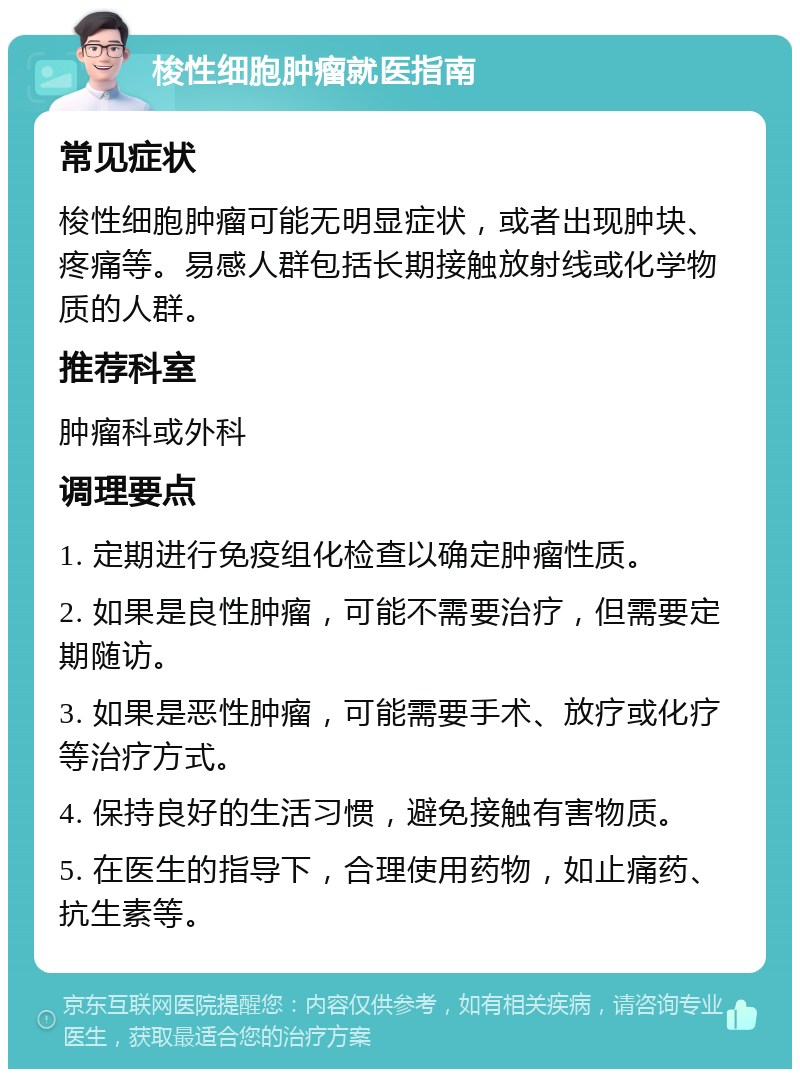 梭性细胞肿瘤就医指南 常见症状 梭性细胞肿瘤可能无明显症状，或者出现肿块、疼痛等。易感人群包括长期接触放射线或化学物质的人群。 推荐科室 肿瘤科或外科 调理要点 1. 定期进行免疫组化检查以确定肿瘤性质。 2. 如果是良性肿瘤，可能不需要治疗，但需要定期随访。 3. 如果是恶性肿瘤，可能需要手术、放疗或化疗等治疗方式。 4. 保持良好的生活习惯，避免接触有害物质。 5. 在医生的指导下，合理使用药物，如止痛药、抗生素等。