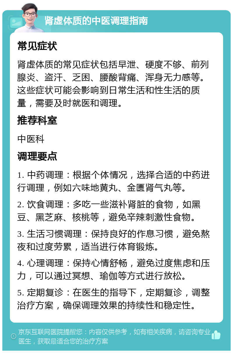 肾虚体质的中医调理指南 常见症状 肾虚体质的常见症状包括早泄、硬度不够、前列腺炎、盗汗、乏困、腰酸背痛、浑身无力感等。这些症状可能会影响到日常生活和性生活的质量，需要及时就医和调理。 推荐科室 中医科 调理要点 1. 中药调理：根据个体情况，选择合适的中药进行调理，例如六味地黄丸、金匮肾气丸等。 2. 饮食调理：多吃一些滋补肾脏的食物，如黑豆、黑芝麻、核桃等，避免辛辣刺激性食物。 3. 生活习惯调理：保持良好的作息习惯，避免熬夜和过度劳累，适当进行体育锻炼。 4. 心理调理：保持心情舒畅，避免过度焦虑和压力，可以通过冥想、瑜伽等方式进行放松。 5. 定期复诊：在医生的指导下，定期复诊，调整治疗方案，确保调理效果的持续性和稳定性。