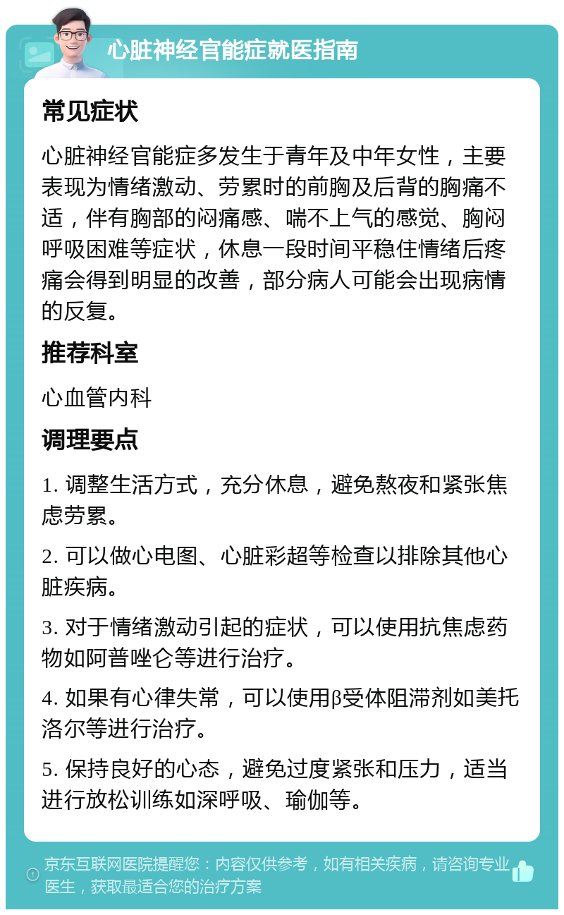 心脏神经官能症就医指南 常见症状 心脏神经官能症多发生于青年及中年女性，主要表现为情绪激动、劳累时的前胸及后背的胸痛不适，伴有胸部的闷痛感、喘不上气的感觉、胸闷呼吸困难等症状，休息一段时间平稳住情绪后疼痛会得到明显的改善，部分病人可能会出现病情的反复。 推荐科室 心血管内科 调理要点 1. 调整生活方式，充分休息，避免熬夜和紧张焦虑劳累。 2. 可以做心电图、心脏彩超等检查以排除其他心脏疾病。 3. 对于情绪激动引起的症状，可以使用抗焦虑药物如阿普唑仑等进行治疗。 4. 如果有心律失常，可以使用β受体阻滞剂如美托洛尔等进行治疗。 5. 保持良好的心态，避免过度紧张和压力，适当进行放松训练如深呼吸、瑜伽等。