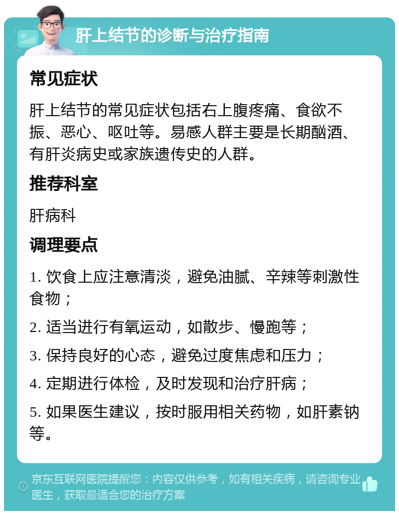 肝上结节的诊断与治疗指南 常见症状 肝上结节的常见症状包括右上腹疼痛、食欲不振、恶心、呕吐等。易感人群主要是长期酗酒、有肝炎病史或家族遗传史的人群。 推荐科室 肝病科 调理要点 1. 饮食上应注意清淡，避免油腻、辛辣等刺激性食物； 2. 适当进行有氧运动，如散步、慢跑等； 3. 保持良好的心态，避免过度焦虑和压力； 4. 定期进行体检，及时发现和治疗肝病； 5. 如果医生建议，按时服用相关药物，如肝素钠等。