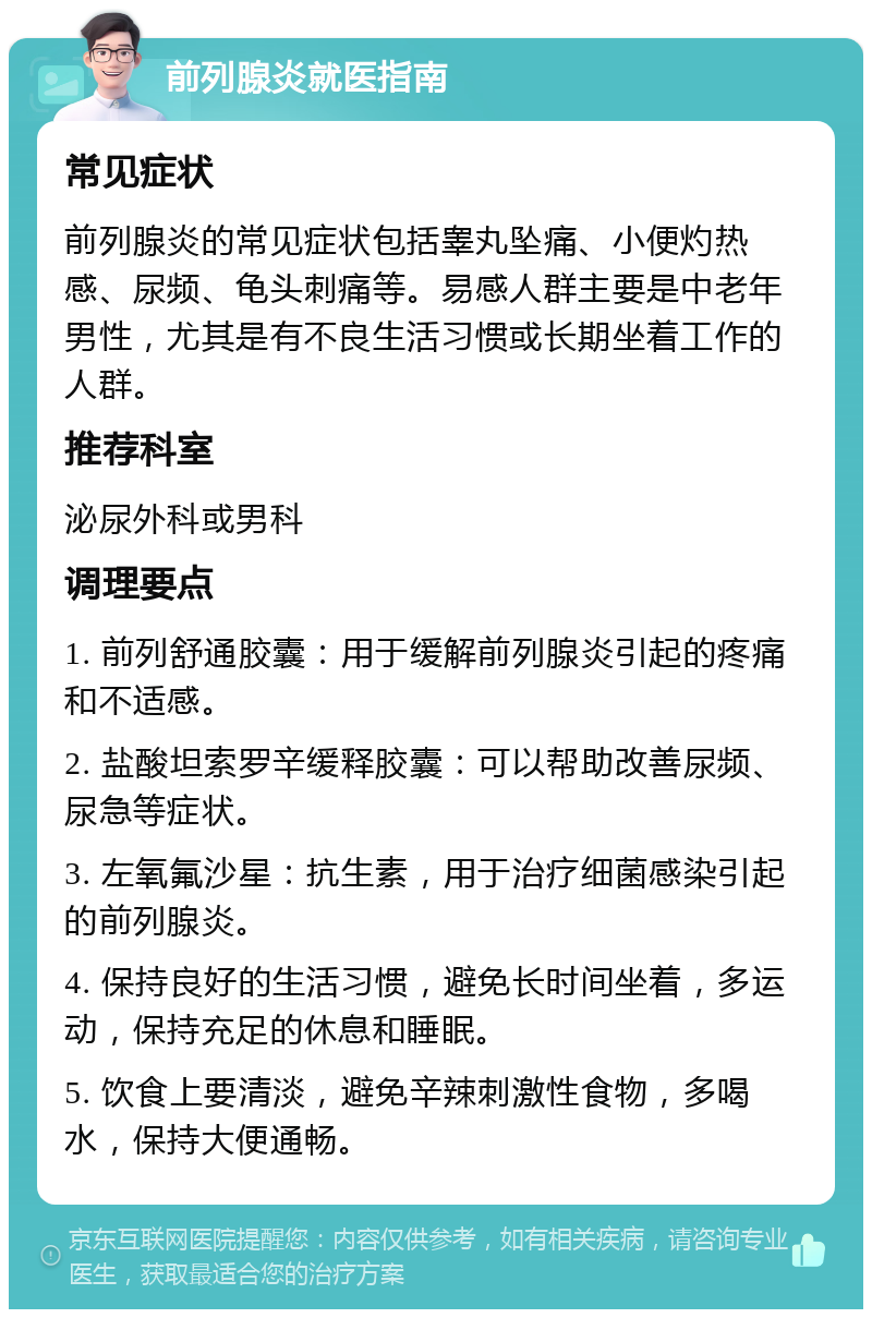 前列腺炎就医指南 常见症状 前列腺炎的常见症状包括睾丸坠痛、小便灼热感、尿频、龟头刺痛等。易感人群主要是中老年男性，尤其是有不良生活习惯或长期坐着工作的人群。 推荐科室 泌尿外科或男科 调理要点 1. 前列舒通胶囊：用于缓解前列腺炎引起的疼痛和不适感。 2. 盐酸坦索罗辛缓释胶囊：可以帮助改善尿频、尿急等症状。 3. 左氧氟沙星：抗生素，用于治疗细菌感染引起的前列腺炎。 4. 保持良好的生活习惯，避免长时间坐着，多运动，保持充足的休息和睡眠。 5. 饮食上要清淡，避免辛辣刺激性食物，多喝水，保持大便通畅。