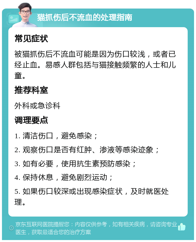 猫抓伤后不流血的处理指南 常见症状 被猫抓伤后不流血可能是因为伤口较浅，或者已经止血。易感人群包括与猫接触频繁的人士和儿童。 推荐科室 外科或急诊科 调理要点 1. 清洁伤口，避免感染； 2. 观察伤口是否有红肿、渗液等感染迹象； 3. 如有必要，使用抗生素预防感染； 4. 保持休息，避免剧烈运动； 5. 如果伤口较深或出现感染症状，及时就医处理。