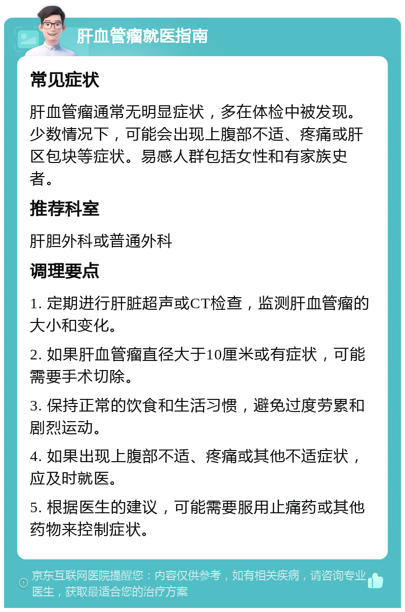 肝血管瘤就医指南 常见症状 肝血管瘤通常无明显症状，多在体检中被发现。少数情况下，可能会出现上腹部不适、疼痛或肝区包块等症状。易感人群包括女性和有家族史者。 推荐科室 肝胆外科或普通外科 调理要点 1. 定期进行肝脏超声或CT检查，监测肝血管瘤的大小和变化。 2. 如果肝血管瘤直径大于10厘米或有症状，可能需要手术切除。 3. 保持正常的饮食和生活习惯，避免过度劳累和剧烈运动。 4. 如果出现上腹部不适、疼痛或其他不适症状，应及时就医。 5. 根据医生的建议，可能需要服用止痛药或其他药物来控制症状。