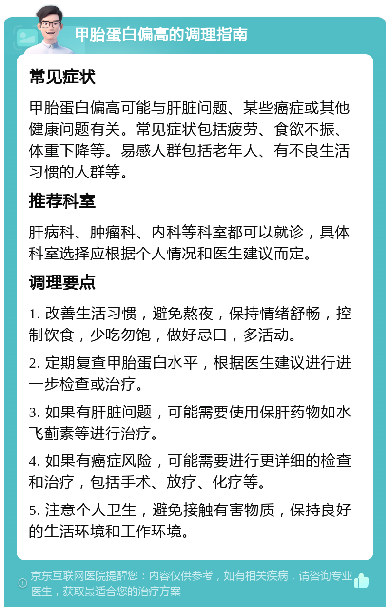 甲胎蛋白偏高的调理指南 常见症状 甲胎蛋白偏高可能与肝脏问题、某些癌症或其他健康问题有关。常见症状包括疲劳、食欲不振、体重下降等。易感人群包括老年人、有不良生活习惯的人群等。 推荐科室 肝病科、肿瘤科、内科等科室都可以就诊，具体科室选择应根据个人情况和医生建议而定。 调理要点 1. 改善生活习惯，避免熬夜，保持情绪舒畅，控制饮食，少吃勿饱，做好忌口，多活动。 2. 定期复查甲胎蛋白水平，根据医生建议进行进一步检查或治疗。 3. 如果有肝脏问题，可能需要使用保肝药物如水飞蓟素等进行治疗。 4. 如果有癌症风险，可能需要进行更详细的检查和治疗，包括手术、放疗、化疗等。 5. 注意个人卫生，避免接触有害物质，保持良好的生活环境和工作环境。