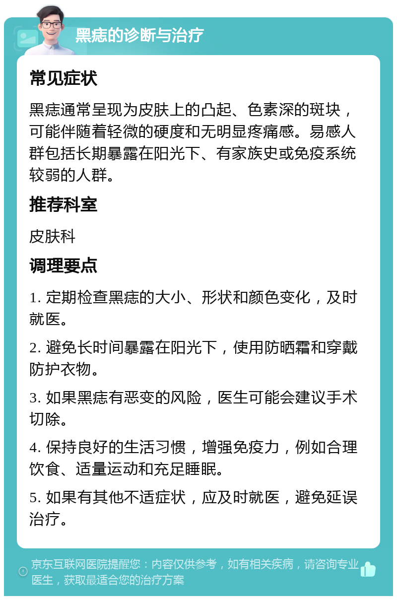 黑痣的诊断与治疗 常见症状 黑痣通常呈现为皮肤上的凸起、色素深的斑块，可能伴随着轻微的硬度和无明显疼痛感。易感人群包括长期暴露在阳光下、有家族史或免疫系统较弱的人群。 推荐科室 皮肤科 调理要点 1. 定期检查黑痣的大小、形状和颜色变化，及时就医。 2. 避免长时间暴露在阳光下，使用防晒霜和穿戴防护衣物。 3. 如果黑痣有恶变的风险，医生可能会建议手术切除。 4. 保持良好的生活习惯，增强免疫力，例如合理饮食、适量运动和充足睡眠。 5. 如果有其他不适症状，应及时就医，避免延误治疗。