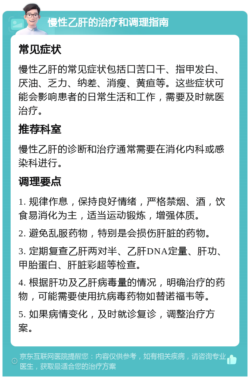 慢性乙肝的治疗和调理指南 常见症状 慢性乙肝的常见症状包括口苦口干、指甲发白、厌油、乏力、纳差、消瘦、黄疸等。这些症状可能会影响患者的日常生活和工作，需要及时就医治疗。 推荐科室 慢性乙肝的诊断和治疗通常需要在消化内科或感染科进行。 调理要点 1. 规律作息，保持良好情绪，严格禁烟、酒，饮食易消化为主，适当运动锻炼，增强体质。 2. 避免乱服药物，特别是会损伤肝脏的药物。 3. 定期复查乙肝两对半、乙肝DNA定量、肝功、甲胎蛋白、肝脏彩超等检查。 4. 根据肝功及乙肝病毒量的情况，明确治疗的药物，可能需要使用抗病毒药物如替诺福韦等。 5. 如果病情变化，及时就诊复诊，调整治疗方案。