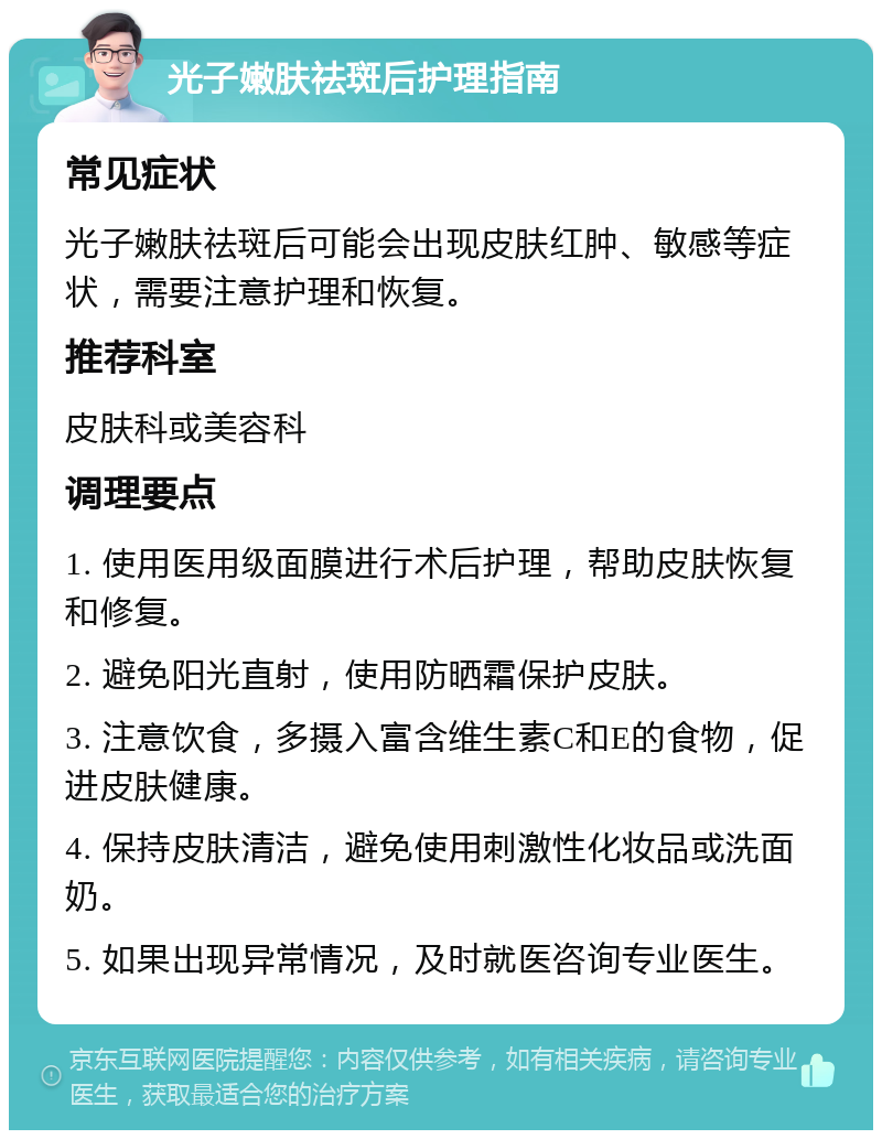 光子嫩肤祛斑后护理指南 常见症状 光子嫩肤祛斑后可能会出现皮肤红肿、敏感等症状，需要注意护理和恢复。 推荐科室 皮肤科或美容科 调理要点 1. 使用医用级面膜进行术后护理，帮助皮肤恢复和修复。 2. 避免阳光直射，使用防晒霜保护皮肤。 3. 注意饮食，多摄入富含维生素C和E的食物，促进皮肤健康。 4. 保持皮肤清洁，避免使用刺激性化妆品或洗面奶。 5. 如果出现异常情况，及时就医咨询专业医生。