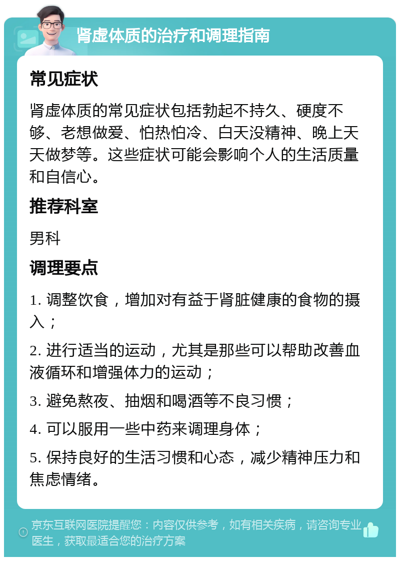 肾虚体质的治疗和调理指南 常见症状 肾虚体质的常见症状包括勃起不持久、硬度不够、老想做爱、怕热怕冷、白天没精神、晚上天天做梦等。这些症状可能会影响个人的生活质量和自信心。 推荐科室 男科 调理要点 1. 调整饮食，增加对有益于肾脏健康的食物的摄入； 2. 进行适当的运动，尤其是那些可以帮助改善血液循环和增强体力的运动； 3. 避免熬夜、抽烟和喝酒等不良习惯； 4. 可以服用一些中药来调理身体； 5. 保持良好的生活习惯和心态，减少精神压力和焦虑情绪。