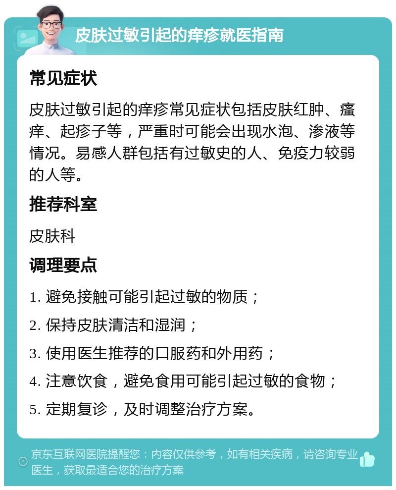 皮肤过敏引起的痒疹就医指南 常见症状 皮肤过敏引起的痒疹常见症状包括皮肤红肿、瘙痒、起疹子等，严重时可能会出现水泡、渗液等情况。易感人群包括有过敏史的人、免疫力较弱的人等。 推荐科室 皮肤科 调理要点 1. 避免接触可能引起过敏的物质； 2. 保持皮肤清洁和湿润； 3. 使用医生推荐的口服药和外用药； 4. 注意饮食，避免食用可能引起过敏的食物； 5. 定期复诊，及时调整治疗方案。