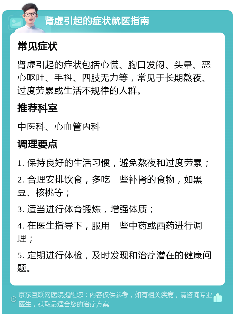 肾虚引起的症状就医指南 常见症状 肾虚引起的症状包括心慌、胸口发闷、头晕、恶心呕吐、手抖、四肢无力等，常见于长期熬夜、过度劳累或生活不规律的人群。 推荐科室 中医科、心血管内科 调理要点 1. 保持良好的生活习惯，避免熬夜和过度劳累； 2. 合理安排饮食，多吃一些补肾的食物，如黑豆、核桃等； 3. 适当进行体育锻炼，增强体质； 4. 在医生指导下，服用一些中药或西药进行调理； 5. 定期进行体检，及时发现和治疗潜在的健康问题。