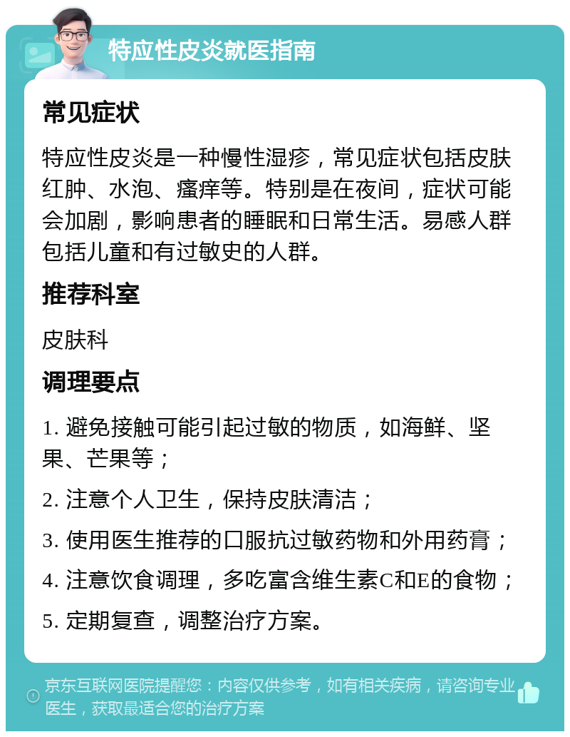 特应性皮炎就医指南 常见症状 特应性皮炎是一种慢性湿疹，常见症状包括皮肤红肿、水泡、瘙痒等。特别是在夜间，症状可能会加剧，影响患者的睡眠和日常生活。易感人群包括儿童和有过敏史的人群。 推荐科室 皮肤科 调理要点 1. 避免接触可能引起过敏的物质，如海鲜、坚果、芒果等； 2. 注意个人卫生，保持皮肤清洁； 3. 使用医生推荐的口服抗过敏药物和外用药膏； 4. 注意饮食调理，多吃富含维生素C和E的食物； 5. 定期复查，调整治疗方案。