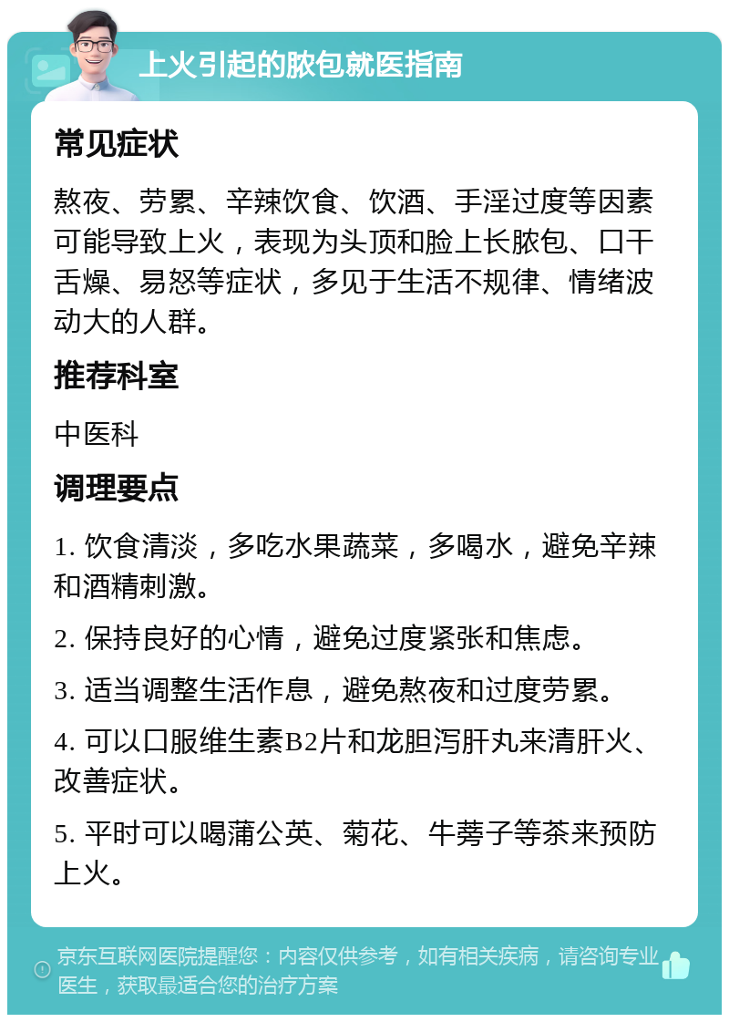 上火引起的脓包就医指南 常见症状 熬夜、劳累、辛辣饮食、饮酒、手淫过度等因素可能导致上火，表现为头顶和脸上长脓包、口干舌燥、易怒等症状，多见于生活不规律、情绪波动大的人群。 推荐科室 中医科 调理要点 1. 饮食清淡，多吃水果蔬菜，多喝水，避免辛辣和酒精刺激。 2. 保持良好的心情，避免过度紧张和焦虑。 3. 适当调整生活作息，避免熬夜和过度劳累。 4. 可以口服维生素B2片和龙胆泻肝丸来清肝火、改善症状。 5. 平时可以喝蒲公英、菊花、牛蒡子等茶来预防上火。