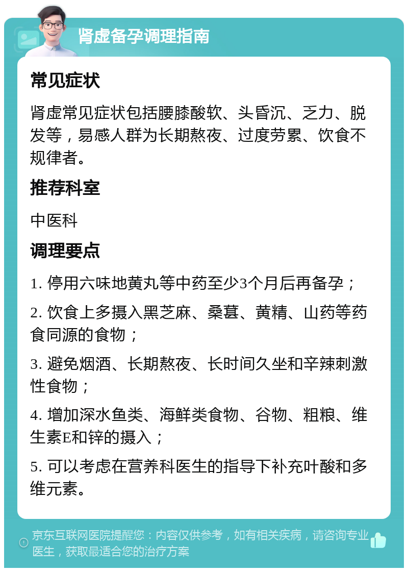 肾虚备孕调理指南 常见症状 肾虚常见症状包括腰膝酸软、头昏沉、乏力、脱发等，易感人群为长期熬夜、过度劳累、饮食不规律者。 推荐科室 中医科 调理要点 1. 停用六味地黄丸等中药至少3个月后再备孕； 2. 饮食上多摄入黑芝麻、桑葚、黄精、山药等药食同源的食物； 3. 避免烟酒、长期熬夜、长时间久坐和辛辣刺激性食物； 4. 增加深水鱼类、海鲜类食物、谷物、粗粮、维生素E和锌的摄入； 5. 可以考虑在营养科医生的指导下补充叶酸和多维元素。