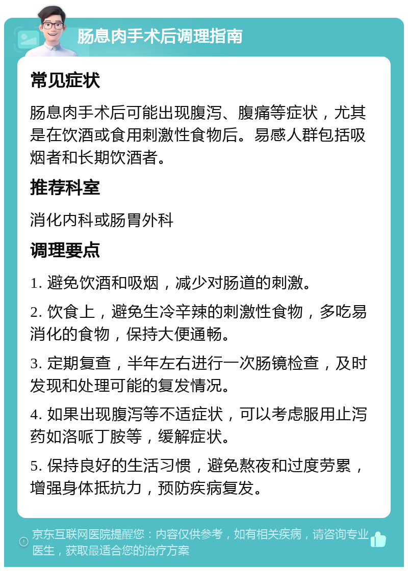 肠息肉手术后调理指南 常见症状 肠息肉手术后可能出现腹泻、腹痛等症状，尤其是在饮酒或食用刺激性食物后。易感人群包括吸烟者和长期饮酒者。 推荐科室 消化内科或肠胃外科 调理要点 1. 避免饮酒和吸烟，减少对肠道的刺激。 2. 饮食上，避免生冷辛辣的刺激性食物，多吃易消化的食物，保持大便通畅。 3. 定期复查，半年左右进行一次肠镜检查，及时发现和处理可能的复发情况。 4. 如果出现腹泻等不适症状，可以考虑服用止泻药如洛哌丁胺等，缓解症状。 5. 保持良好的生活习惯，避免熬夜和过度劳累，增强身体抵抗力，预防疾病复发。