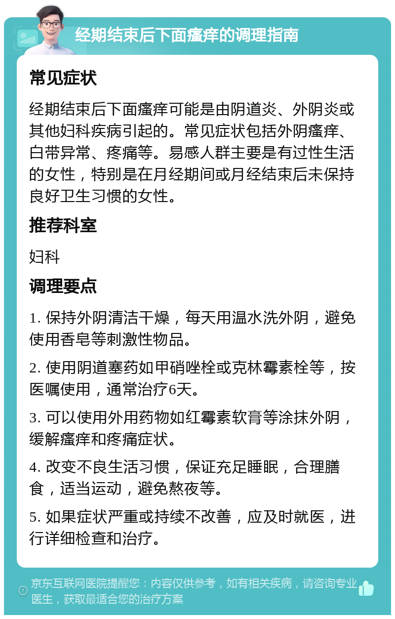 经期结束后下面瘙痒的调理指南 常见症状 经期结束后下面瘙痒可能是由阴道炎、外阴炎或其他妇科疾病引起的。常见症状包括外阴瘙痒、白带异常、疼痛等。易感人群主要是有过性生活的女性，特别是在月经期间或月经结束后未保持良好卫生习惯的女性。 推荐科室 妇科 调理要点 1. 保持外阴清洁干燥，每天用温水洗外阴，避免使用香皂等刺激性物品。 2. 使用阴道塞药如甲硝唑栓或克林霉素栓等，按医嘱使用，通常治疗6天。 3. 可以使用外用药物如红霉素软膏等涂抹外阴，缓解瘙痒和疼痛症状。 4. 改变不良生活习惯，保证充足睡眠，合理膳食，适当运动，避免熬夜等。 5. 如果症状严重或持续不改善，应及时就医，进行详细检查和治疗。