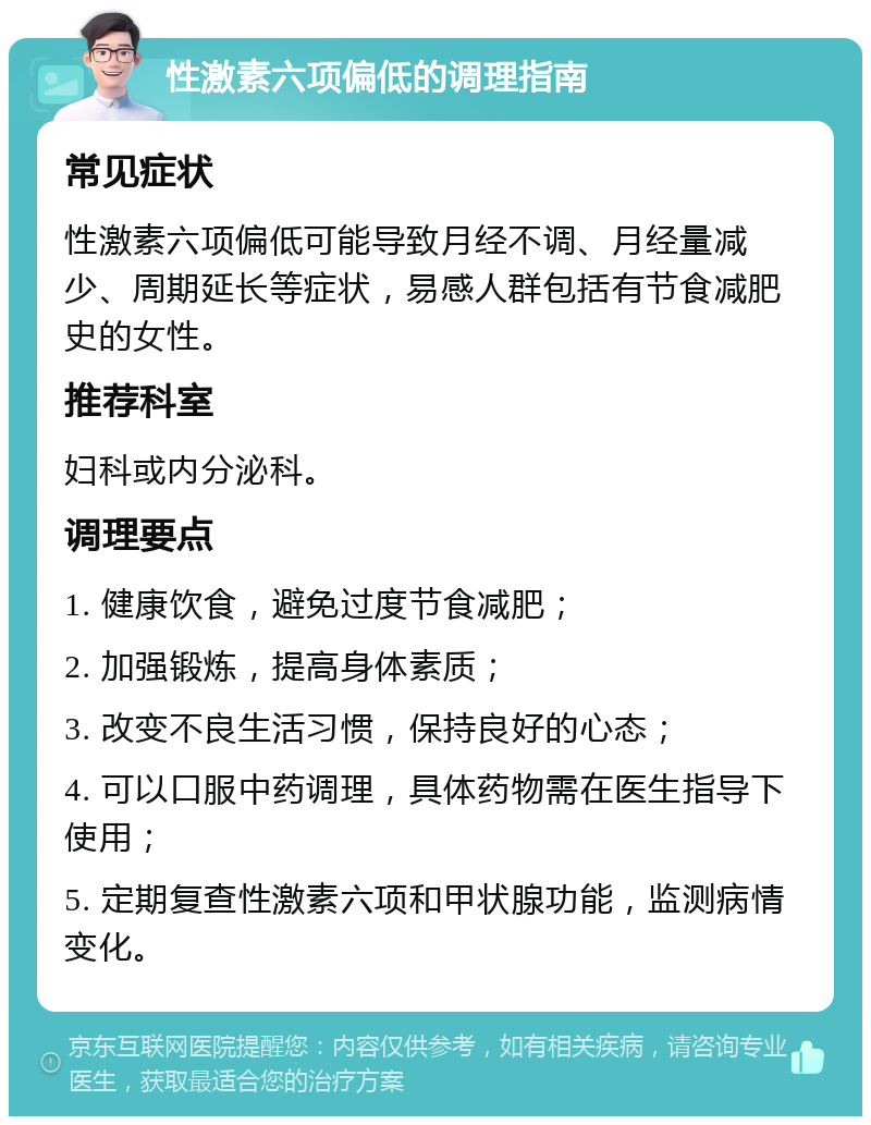 性激素六项偏低的调理指南 常见症状 性激素六项偏低可能导致月经不调、月经量减少、周期延长等症状，易感人群包括有节食减肥史的女性。 推荐科室 妇科或内分泌科。 调理要点 1. 健康饮食，避免过度节食减肥； 2. 加强锻炼，提高身体素质； 3. 改变不良生活习惯，保持良好的心态； 4. 可以口服中药调理，具体药物需在医生指导下使用； 5. 定期复查性激素六项和甲状腺功能，监测病情变化。