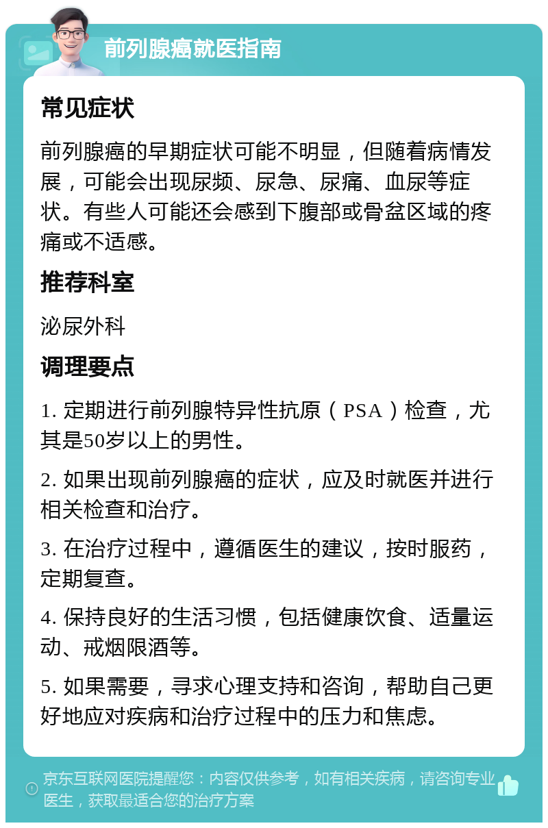 前列腺癌就医指南 常见症状 前列腺癌的早期症状可能不明显，但随着病情发展，可能会出现尿频、尿急、尿痛、血尿等症状。有些人可能还会感到下腹部或骨盆区域的疼痛或不适感。 推荐科室 泌尿外科 调理要点 1. 定期进行前列腺特异性抗原（PSA）检查，尤其是50岁以上的男性。 2. 如果出现前列腺癌的症状，应及时就医并进行相关检查和治疗。 3. 在治疗过程中，遵循医生的建议，按时服药，定期复查。 4. 保持良好的生活习惯，包括健康饮食、适量运动、戒烟限酒等。 5. 如果需要，寻求心理支持和咨询，帮助自己更好地应对疾病和治疗过程中的压力和焦虑。