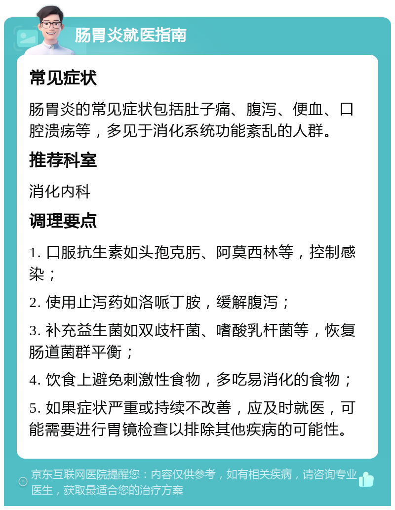 肠胃炎就医指南 常见症状 肠胃炎的常见症状包括肚子痛、腹泻、便血、口腔溃疡等，多见于消化系统功能紊乱的人群。 推荐科室 消化内科 调理要点 1. 口服抗生素如头孢克肟、阿莫西林等，控制感染； 2. 使用止泻药如洛哌丁胺，缓解腹泻； 3. 补充益生菌如双歧杆菌、嗜酸乳杆菌等，恢复肠道菌群平衡； 4. 饮食上避免刺激性食物，多吃易消化的食物； 5. 如果症状严重或持续不改善，应及时就医，可能需要进行胃镜检查以排除其他疾病的可能性。