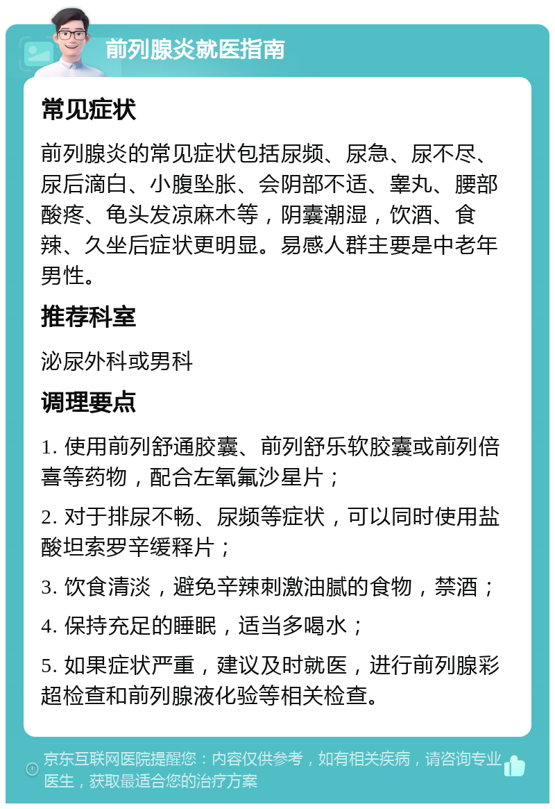 前列腺炎就医指南 常见症状 前列腺炎的常见症状包括尿频、尿急、尿不尽、尿后滴白、小腹坠胀、会阴部不适、睾丸、腰部酸疼、龟头发凉麻木等，阴囊潮湿，饮酒、食辣、久坐后症状更明显。易感人群主要是中老年男性。 推荐科室 泌尿外科或男科 调理要点 1. 使用前列舒通胶囊、前列舒乐软胶囊或前列倍喜等药物，配合左氧氟沙星片； 2. 对于排尿不畅、尿频等症状，可以同时使用盐酸坦索罗辛缓释片； 3. 饮食清淡，避免辛辣刺激油腻的食物，禁酒； 4. 保持充足的睡眠，适当多喝水； 5. 如果症状严重，建议及时就医，进行前列腺彩超检查和前列腺液化验等相关检查。